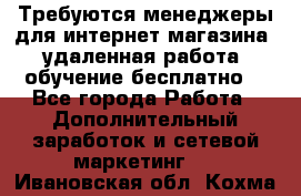 Требуются менеджеры для интернет магазина, удаленная работа, обучение бесплатно, - Все города Работа » Дополнительный заработок и сетевой маркетинг   . Ивановская обл.,Кохма г.